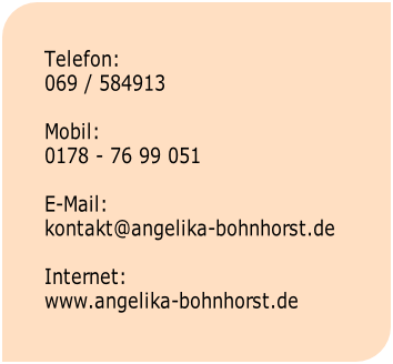 Telefon:
069 / 584913

Mobil:
0178 - 76 99 051

E-Mail:
kontakt@angelika-bohnhorst.de

Internet:
www.angelika-bohnhorst.de

